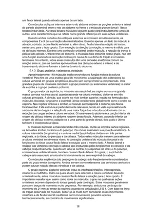 um flexor lateral quando ativado apenas de um lado. 
Os músculos oblíquos interno e externo do abdome cobrem as porções anterior e lateral 
da parede abdominal entre o reto do abdome na frente e o músculo grande dorsal / fáscia 
toracolombar atrás. As fibras desses músculos seguem quase perpendicularmente umas às 
outras, uma característica que se reflete numa grande diferença em suas ações unilaterais. 
Quando ambos os lados dos oblíquos externos se contraem simultaneamente, os 
componentes Z e X de sua tração são neutralizados. Quando apenas um lado do músculo é 
ativado, contudo, ocorre flexão vertebral e, além disso, flexão lateral e rotação do tronco, 
neste caso para o lado oposto. Com exceção da direção da rotação, o mesmo é válido para 
os oblíquos internos. Durante uma contração unilateral desse músculo, a rotação do tronco é 
para o lado oposto. O transverso do abdome, o músculo mais profundo desse grupo, não tem 
uma função associada à execução motora por causa de sua linha de tração e conexões 
tendíneas. No entanto, todos esses músculos têm uma conexão anatômica comum ou 
relação entre si, pois as bainhas aponeuróticas dos oblíquos externo e interno e do 
transverso do abdome formam a bainha do reto do abdome. 
15.4.3. Grupo posterior - extensores vertebrais 
Aproximadamente 140 músculos estão envolvidos na função motora da coluna 
vertebral. Para fins de uma análise geral do movimento, a separação dos extensores da 
coluna vertebral em grupos simplifica o assunto sem comprometer a compreensão. Dois 
grandes grupos de músculos compõem o grupo posterior (ou extensores vertebrais): o eretor 
da espinha e o grupo posterior profundo. 
O grupo eretor da espinha, ou músculo sacroespinhal, se origina como uma grande 
massa carnosa na área sacral; quando ascende na coluna vertebral, divide-se em três 
colunas principais. A divisão, que ocorre no nível lombar superior, resulta na formação dos 
músculos iliocostal, longíssimo e espinhal (ainda considerados globalmente como o eretor da 
espinha. Nas regiões torácica e lombar, o músculo sacroespinhal é coberto pela fáscia 
toracolombar. Esta estrutura é particularmente relevante, tendo em vista a prevalência da 
síndrome de lombalgia e a relação de uma maior força dos músculos abdominais com a 
redução das cargas sobre a coluna vertebral. O transverso do abdome e a porção inferior da 
origem do oblíquo interno do abdome nascem dessa fáscia. Ademais, a porção inferior da 
origem do oblíquo externo justapõe-se a uma parte do grande dorsal, dos quais o último 
também é incorporado à fáscia. 
O músculo iliocostal, a mais lateral das três colunas, divide-se em três partes regionais, 
os iliocostais lombar, torácico e do pescoço. Os nomes assinalam sua posição anatômica. A 
coluna intermédia (longíssimo) e a coluna medial (espinhal) se dividem em três partes 
regionais, a do tórax, do pescoço e da cabeça. Todos estes músculos servem para estender 
a coluna vertebral em diversos níveis. A contração unilateral do músculo iliocostal e do 
longíssimo do tórax causa flexão lateral e rotação para o mesmo lado. A flexão lateral e 
rotação das vértebras cervicais e cabeça são produzidas pelos longíssimos do pescoço e da 
cabeça, respectivamente, quando um lado se contrai. Os espinhais do tórax e do pescoço, 
contraindo-se unilateralmente, também causam flexão lateral. Em geral, o espinhal da 
cabeça está associado estrutural e funcionalmente ao semi-espinhal da cabeça. 
Os músculos esplênicos (do pescoço e da cabeça) são freqüentemente considerados 
parte do grupo eretor da espinha. Ambos servem como extensores das vértebras cervicais e 
podem causar rotação dessas vértebras e da cabeça. 
O grupo espinhal posterior profundo inclui os intertransversários, interespinhais, 
rotadores e multífidos, todos os quais atuam para estender a coluna vertebral. Atuando 
unilateralmente, estes músculos causam flexão lateral e rotação para o lado oposto. É 
importante ressaltar que, assim como todos os músculos, o grau no qual essas ações 
unilaterais ocorrem depende do torque gerado pela contração. Estes músculos geralmente 
possuem braços de momento muito pequenos. Por exemplo, atribuiu-se um braço de 
momento de 24 mm ao eretor da espinha atuando na articulação L5-S 1. Com base na linha 
de tração observada do músculo, poder-se-ia muito bem considerar esses movimentos 
rotatórios e de flexão lateral resultantes como movimentos previstos apenas 
biomecanicamente, ao contrário de movimentos significativos. 
18 
 