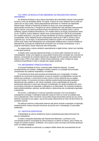 15.5. PAPEL DA MUSCULATURA ABDOMINAL NA REDUÇÃO DAS CARGAS 
19 
VERTEBRAIS 
As vértebras lombares e seus discos associados são submetidas a forças muito grandes 
durante o curso de atividades diárias. Em geral, a fratura do corpo vertebral ocorre antes da 
ruptura de um disco sadio. Vários pesquisadores estimaram ou mediram as magnitudes 
dessas forças. Devido à freqüência de lesões do dorso com suas subseqüentes 
repercussões econômicas, a mecânica da coluna vertebral tem sido estudada extensamente. 
Alguns autores, procurando quantificar forças normalmente encontradas sobre a coluna 
vertebral, usaram modelos biomecânicos. Um modelo estimou as forças compressivas sobre 
L5 em 10.000 N. Outros relataram valores mais conservadores de 4.250 N de compressão. 
Em modelos dinâmicos, nos quais as forças resultantes da inércia e aceleração devem ser 
consideradas, foram relatadas forças compressivas máximas de 7.000 N. Kumar e Davis 
sugeriram que, via de regra, os levantamentos dinâmicos podem ser considerados pelo 
menos duas vezes mais estressantes que sustentações estáticas para a mesma resistência. 
Naturalmente, as forças de cisalhamento aumentam com as forças compressivas, e se a 
carga for assimétrica, forças rotacionais são introduzidas. 
As cargas sobre a coluna vertebral, especialmente a região lombar, devem ser mantidas 
o mais baixo possível. 
A relação entre músculos abdominais fortes e um dorso sadio interessa há muito os 
cinesiologistas. Existe uma relação de causa-efeito intuitiva entre contração dos músculos do 
abdome, compressão do conteúdo abdominal e elevação da PIA (pressão intra-abdominal. 
Quanto maior a PIA e mais rígido o cilindro tóraco-abdominal, maior a fração de carga 
vertebral compartilhada e maior a redução das cargas vertebrais. 
15.6. MECANISMOS TORÁCICOS BÁSICOS 
A principal finalidade do tórax, composto pelas vértebras torácicas, 12 pares 
correspondentes de costelas, cartilagens costais e esterno, é a proteção dos principais 
componentes dos sistemas respiratório e circulatório. 
O movimento do tórax está envolvido primariamente com a respiração. A restrita 
amplitude do movimento toracovertebral, no que diz respeito á complexidade e número de 
tarefas que constituem o movimento humano, torna-o menos relevante que as regiões 
cervical e lombar. O movimento do tórax é definido predominantemente pela elevação e 
abaixamento das costelas e, sob várias condições, incluí a participação de músculos 
previamente descritos e outros que merecem consideração. Em geral consideram-se como 
os principais músculos da respiração o diafragma e os intercostais. Os músculos escalenos, 
esternocleidomastóideo, peitorais, serrátil anterior e abdominais são considerados agonistas 
e acessórios. 
No homem, o diafragma é o músculo inspiratório principal. Com sua ativação e 
subseqüente contração, o diafragma expande a base do tórax ao mover as costelas para 
cima e lateralmente. Este movimento ocorre pelas forças transmitidas através de seu centro 
tendíneo (inserção) à sua origem, que se fixa quase inteiramente ao redor da face interna da 
cavidade corporal. 
Os oblíquos internos e intercostais externos são ativos durante a expiração e inspiração, 
respectivamente. Esses músculos funcionam de acordo com o interespaço no qual estão 
localizados. 
15.7. DEFEITOS ESPECÍFICOS 
A flexibilidade da coluna vertebral às vezes é prejudicada pelo desenvolvimento de 
desvios indesejáveis. 
A cifose e escápulas abduzidas são inteiramente diferentes: a primeira é uma 
convexidade posterior aumentada da coluna torácica e a última um desvio, para a frente, do 
cíngulo do membro superior. Entretanto, uma causa a outra e as duas comumente aparecem 
como um defeito integrado. 
A cifose resistente ou estrutural, ou qualquer defeito desse tipo acompanhado de dor 
 