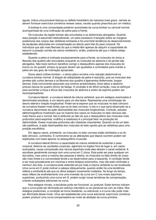 aguda, indica uma provável doença ou defeito hereditário de natureza mais grave. Jamais se 
devem fornecer exercícios corretivos nesses casos, exceto quando prescritos por um médico. 
A lordose é uma concavidade posterior aumentada da curva lombar ou cervical normal, 
acompanhada de uma inclinação da pelve para a frente. 
Os músculos da região lombar são encurtados e os abdominais alongados. Quando 
essa posição é assumida habitualmente, um peso excessivo é lançado sobre as margens 
posteriores dos corpos das vértebras lombares e há uma forte tendência ao desenvolvimento 
de escápulas abduzidas em compensação ao desvio para trás do peso corporal. Os 
indivíduos que são mais flexíveis do que a média têm apenas de adquirir a capacidade de 
assumir a posição correta da coluna vertebral e, então, praticá-la até que o hábito esteja 
estabelecido. 
Quando a pelve é inclinada excessivamente para a frente, os músculos do dorso e 
flexores dos quadris são encurtados enquanto os músculos do abdome e do jarrete são 
alongados. Não trará nenhum beneficio corrigir o desequilíbrio apenas dos músculos do 
tronco ou do quadril, ambos os grupos devem ser ajustados e controlados para manter a 
pelve em seu grau de inclinação apropriado. 
Dorso plano (cifose lombar) - o dorso plano envolve uma redução abdominal na 
curvatura lombar normal. O ângulo de obliqüidade da pelve é reduzido, pois os músculos dos 
jarretes são curtos demais e os flexores dos quadris e ligamentos iliofemorais, longos 
demais. Está comumente associado aos ombros arredondados, tórax plano e abdome 
protuso típicos do quadro clínico de fadiga. A condição é de difícil correção, mas os esforços 
para aumentar a força e tônus dos músculos do abdome e eretor da espinha podem ser 
recompensadores. 
Curvatura lateral - a curvatura lateral da coluna vertebral, que em estágios acentuados é 
denominada escoliose, é um desvio para um dos lados. Representa uma combinação de 
desvio lateral e rotação longitudinal. Poder-se-ia esperar que os músculos no lado côncavo 
da curvatura fossem mais fortes que os do lado convexo, e isto é o que seria observado se a 
curvatura decorresse da ação desimpedida dos músculos longitudinais. Contudo, estudos 
eletromiográficos mostraram que na maioria dos casos os músculos no lado côncavo são 
mais fracos que o normal. Isto é atribuído ao fato de que o desequilíbrio dos músculos mais 
profundos (semi-espinhal, multífico e rotadores) é o principal fator na produção da 
deformidade. Esses músculos profundos são rotadores importantes. Quando os de um lado 
são paréticos, a ação desimpedida dos músculos do lado oposto gira as vértebras para uma 
posição escoliótica. 
Em alguns casos, entretanto, os músculos no lado convexo estão atrofiados e os do 
lado côncavo, contraídos. E controverso se as alterações que depois ocorrem podem ser 
explicadas com base apenas no desequilíbrio muscular. 
A curvatura lateral diminui a capacidade da coluna vertebral de sustentar o peso 
corporal, distorce as cavidades corporais, aglomera os órgãos fora de lugar e, em casos 
avançados, causa compressão dos nervos espinhais onde eles deixam o canal vertebral. A 
escoliose geralmente começa com uma curva em C única. Esta pode ser para qualquer um 
dos lados, mas como a maioria das pessoas é destra, os músculos no lado direito do corpo 
são mais fortes e a convexidade tende a se desenvolver para a esquerda. A condição tende 
a ser mais prevalecente em meninas e entre biótipos ectomorfos, mas não está confinada a 
nenhum dos dois. a curvatura pode estender-se por toda a coluna vertebral ou ser localizada. 
Uma curva em C pode inclinar a cabeça obliquamente, quando então há uma tendência 
reflexa a endireitá-la até que os olhos estejam novamente nivelados. Ao longo do tempo, 
esse reflexo de endireitamento cria uma inversão da curva em C nos níveis espinhais 
superiores, produzindo uma curva em S. podem surgir novas tentativas de compensação, 
criando ondulações adicionais na curva. 
Nos estágios iniciais, a escoliose pode ser funcional, ou postural. Estes termos indicam 
que a curva pode ser eliminada por esforço voluntário ou ao pendurar-se com as mãos. Nos 
estágios posteriores, a condição se torna resistente, ou estrutural, e a curva não pode mais 
ser eliminada desse modo. Uma vez estabelecida uma curva estrutural, exercícios corretivos 
podem produzir uma curva compensatória ao invés de abolição da curva primária. 
20 
 
