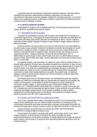 A escoliose pode ser causada por numerosas condições unilaterais, incluindo defeitos 
hereditários da estrutura; deterioração de vértebras, ligamentos, ou músculos, em 
decorrência de infecções ou doença; paralisia unilateral de músculos espinhais; um membro 
inferior curto unilateral; pé plano ou pronação unilateral; e desequilíbrio do desenvolvimento 
muscular devido à profissão ou hábito. 
16. A ARTICULAÇÃO DO QUADRIL 
A articulação do quadril é uma articulação esferóide. É formada pelo encaixamento da 
cabeça do fêmur no acetábulo do osso do quadril. 
16.1. MOVIMENTOS ARTICULARES 
A despeito da estabilidade inerente proporcionada à articulação por sua arquitetura e 
sustentação ligamentosa, a articulação do quadril demonstra um alto grau de mobilidade. Os 
movimentos permitidos pelo quadril, descritos com referência ao fêmur, incluem a flexão e 
extensão no plano sagital, abdução e adução no plano frontal e rotação medial e lateral no 
plano transversal. 
O posicionamento do corpo do fêmur, por meio do colo femural, a uma certa distância 
da pelve óssea, ajuda a prevenir restrições à amplitude movimento de articulação do quadril 
que poderiam resultar de colisão. O ângulo colo-corpo permite que o corpo do fêmur se 
posicione mais lateralmente em relação à pelve. No plano frontal, com referencia ao eixo 
longitudinal do fêmur, o ângulo colo-corpo normal é de aproximadamente 125º. A 
deformidade na qual o ângulo é maior, denominada coxa vara, e a deformidade na qual o 
ângulo é menor, denominada coxa valga, causam alterações na transmissão de forças para o 
fêmur e a partir dele. 
Um segundo ângulo, o de anteversão, é o ângulo no qual o colo se projeta do fêmur na 
direção ântero-posterior. Embora haja uma grande variação entre indivíduos, o valor normal é 
cerca de 12º a 14º. A articulação do quadril pode mover-se independentemente do cíngulo do 
membro inferior, mas pode ser complementada por inclinações da pelve. A diferença do 
sistema aberto do cíngulo do ombro, o sistema fechado do cíngulo pélvico impossibilita 
movimentos no lado direito independentes do esquerdo. Na posição ereta, as aberturas 
superior e inferior da pelve formam ângulos com o plano horizontal, de aproximadamente 
50º-60º e 15º, respectivamente. 
Este ângulo denomina-se inclinação da pelve. As inclinações da pelve são rotações 
medidas com referência à inclinação pélvica e classificadas em relação às articulações dos 
quadris e lombossacral. A articulação do quadril demonstra sua maior amplitude de 
movimento no plano sagital, no qual se observa que a flexão pode chegar a 140º e a 
extensão a 15º. A abdução também pode atingir 30º e a adução um pouco menos que isto, 
25º. A adução deve ser acompanhada de alguma flexão. O grau de flexão do quadril afeta a 
magnitude da rotação medial e lateral. Numa posição estendida, na qual os efeitos 
limitadores dos tecidos ligamentosos se manifestam, as amplitudes de rotação medial e 
lateral se reduzem para 70º e 90º, respectivamente. 
16.2. MUSCULATURA DA ARTICULAÇÃO DO QUADRIL 
Vinte e dois músculos atuam sobre a articulação do quadril. Foram apresentados vários 
esquemas de classificação, mas um método singelo é identificar os músculos que dão 
contribuições importantes para cada uma das ações possíveis na articulação do quadril. Os 
membros do grupo flexor incluem o psoas e o ilíaco, os agonistas primários e o reto da coxa. 
O grupo extensor do quadril inclui os músculos do jarrete: semimembranáceo, 
semitendíneo e cabeça longa do bíceps da coxa. 
O grupo adutor do quadril é composto pelo grácil, adutor longo, adutor curto, adutor 
magno e pectíneo. O grupo abdutor é composto de vários músculos que atuam 
predominantemente em outras ações articulares. A rotação lateral é uma função de parte do 
glúteo máximo, reto da coxa e um grupo de seis músculos geralmente agrupados como os 
rotadores laterais. 
21 
 