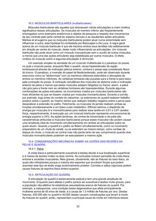 16.3. MÚSCULOS BIARTICULARES (multiarticulares) 
Músculos biarticulares são aqueles que atravessam várias articulações e criam cinética 
significativa nessas articulações. Os músculos do membro inferior são freqüentemente 
empregados como exemplos anatômicos e objetos de pesquisa a respeito dos mecanismos 
de seu controle pela parte central do sistema nervoso e as resultantes ações articulares. 
Markee et al sugerira que os músculos biarticulares podem atuar numa extremidade sem 
influenciar a outra; esta hipótese foi contestada por Basnuajian e De Luca. A regra geral 
acerca de um músculo biarticular é que ele traciona ambos seus tendões não seletivamente 
em direção ao ventre do músculo, deste modo influenciando as articulações. Um músculo 
biarticular não pode atuar como um músculo monoarticular sem o auxílio de outros músculos, 
a menos que uma das ações articulares seja estabilizada por outros músculos. O efeito 
cinético do músculo sobre a segunda articulação é diminuído. 
Um exemplo simples da atividade de um músculo multiarticular é o paradoxo do psoas, 
no qual o músculo psoas, enquanto flete o quadril, causa hiperextensão da região 
lombossacral através de inclinação pélvica anterior, embora o psoas seja considerado flexor 
do tronco. O paradoxo, a inversão do papel de flexão/extensão, pode ser observado durante 
exercícios como os "abdominais" com os membros inferiores estendidos e elevações de 
ambos os membros inferiores. As vértebras lombares são puxadas para a frente e para baixo 
pela contração do psoas. A contração simultânea dos músculos do abdome evita a inclinação 
anterior da pelve a menos que esses músculos estejam fatigados ou fracos; assim, a pelve 
não gira para a frente nem as vértebras lombares são hiperestendidas. Durante algumas 
combinações de ações articulares, os movimentos criados por músculos biarticulares são 
mais eficientes do que se fossem criados por músculos monoarticulares. Durante a corrida, 
por exemplo, logo antes do contato do calcanhar, os extensores do quadril realizam trabalho 
positivo sobre o quadril, ao mesmo tempo que realizam trabalho negativo sobre a perna para 
desacelerar a extensão no joelho. Felizmente, os músculos do jarrete realizam ambas as 
funções simultaneamente a um baixo custo metabólico. Elftman estimou o dispêndio de 
energia por músculos bi e monoarticulares para realizar essa tarefa em 2,61 e 3,97 cavalos 
força, respectivamente. A execução por um músculo biarticular representa uma economia de 
energia superior a 34%. As ações tendínea, de correia de transmissão e de polia são 
características atribuídas a músculos biarticulares porque esses músculos não podem causar 
uma amplitude total de movimento simultaneamente em ambas as articulações sobre as 
quais atuam. Quando o quadril e o joelho se fletem simultaneamente, como no movimento 
preparatório de um chute de caratê, ou se estendem ao mesmo tempo, como na fase de 
ataque do chute, o músculo se contrai mas não perde tanto de seu comprimento quando dois 
músculos monoarticulares poderiam se executassem a mesma ação. 
16.4. CONSIDERAÇÕES MECÂNICAS SOBRE AS LESÕES DAS REGIÕES DA 
22 
PELVE E QUADRIL 
16.4.1. Pelve 
A crista ilíaca é particularmente suscetível a lesões devido à sua localização superficial 
e à massa de tecidos moles na área vizinha. As contusões incluem periostite da crista ilíaca, 
entorse e avulsões musculares. Mais graves, obviamente, são as fraturas do osso ilíaco, as 
quais são infreqüentes porque a maioria dos esportes que envolvem forças que podem 
acarretar este tipo de lesão exige acolchoamento protetor. Corridas e saltos vigorosos podem 
causar fraturas da espinha ilíaca ântero-superior. 
16.5. ARTICULAÇÃO DO QUADRIL 
A articulação do quadril é extremamente estável e tem uma grande amplitude de 
movimento. Enquanto para atletas o joelho parece ais suscetível a lesões muito graves, para 
a população não-atlética há estatísticas assustadoras acerca de fraturas do quadril. Por 
exemplo, a osteoporose, uma condição óssea degenerativa que afeta principalmente 
mulheres acima de 45 anos de idade, é a causa de 1,3 milhão de fraturas por ano. Destas 
fraturas, 200.000 são no quadril e 40.000 destas causam complicações que levam á morte. 
As fraturas do quadril, então, representam a principal causa de morte em indivíduos idosos 
 