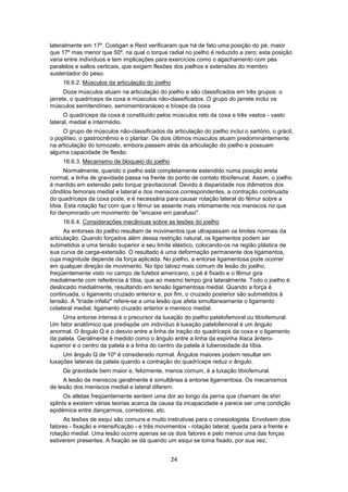 lateralmente em 17º. Costigan e Reid verificaram que há de fato uma posição do pé, maior 
que 17º mas menor que 50º, na qual o torque radial no joelho é reduzido a zero; esta posição 
varia entre indivíduos e tem implicações para exercícios como o agachamento com pés 
paralelos e saltos verticais, que exigem flexões dos joelhos e extensões do membro 
sustentador do peso. 
16.6.2. Músculos da articulação do joelho 
Doze músculos atuam na articulação do joelho e são classificados em três grupos: o 
jarrete, o quadríceps da coxa e músculos não-classificados. O grupo do jarrete inclui os 
músculos semitendíneo, semimembranáceo e bíceps da coxa. 
O quadríceps da coxa é constituído pelos músculos reto da coxa e três vastos - vasto 
24 
lateral, medial e intermédio. 
O grupo de músculos não-classificados da articulação do joelho inclui o sartório, o grácil, 
o poplíteo, o gastrocnêmio e o plantar. Os dois últimos músculos atuam predominantemente 
na articulação do tornozelo, embora passem atrás da articulação do joelho e possuam 
alguma capacidade de flexão. 
16.6.3. Mecanismo de bloqueio do joelho 
Normalmente, quando o joelho está completamente estendido numa posição ereta 
normal, a linha de gravidade passa na frente do ponto de contato tibiofenural. Assim, o joelho 
é mantido em extensão pelo torque gravitacional. Devido à disparidade nos diâmetros dos 
côndilos femorais medial e lateral e dos meniscos correspondentes, a contração continuada 
do quadríceps da coxa pode, e é necessária para causar rotação lateral do fêmur sobre a 
tíbia. Esta rotação faz com que o fêmur se assente mais intimamente nos meniscos no que 
foi denominado um movimento de "encaixe em parafuso". 
16.6.4. Considerações mecânicas sobre as lesões do joelho 
As entorses do joelho resultam de movimentos que ultrapassam os limites normais da 
articulação. Quando forçados além dessa restrição natural, os ligamentos podem ser 
submetidos a uma tensão superior a seu limite elástico, colocando-os na região plástica de 
sua curva de carga-extensão. O resultado é uma deformação permanente dos ligamentos, 
cuja magnitude depende da força aplicada. No joelho, a entorse ligamentosa pode ocorrer 
em qualquer direção de movimento. No tipo talvez mais comum de lesão do joelho, 
freqüentemente visto no campo de futebol americano, o pé é fixado e o fêmur gira 
medialmente com referência à tíbia, que ao mesmo tempo gira lateralmente. Todo o joelho é 
deslocado medialmente, resultando em tensão ligamentosa medial. Quando a força é 
continuada, o ligamento cruzado anterior e, por fim, o cruzado posterior são submetidos à 
tensão. A "tríade infeliz" refere-se a uma lesão que afeta simultaneamente o ligamento 
colateral medial, ligamento cruzado anterior e menisco medial. 
Uma entorse intensa é o precursor da luxação do joelho patelofemoral ou tibiofemural. 
Um fator anatômico que predispõe um indivíduo à luxação patelofemoral é um ângulo 
anormal. O ângulo Q é o desvio entre a linha de tração do quadríceps da coxa e o ligamento 
da patela. Geralmente é medido como o ângulo entre a linha da espinha ilíaca ântero-superior 
e o centro da patela e a linha do centro da patela à tuberosidade da tíbia. 
Um ângulo Q de 10º é considerado normal. Ângulos maiores podem resultar em 
luxações laterais da patela quando a contração do quadríceps reduz o ângulo. 
De gravidade bem maior e, felizmente, menos comum, é a luxação tibiofemural. 
A lesão de meniscos geralmente é simultânea à entorse ligamentosa. Os mecanismos 
de lesão dos meniscos medial e lateral diferem. 
Os atletas freqüentemente sentem uma dor ao longo da perna que chamam de shin 
splints e existem várias teorias acerca da causa da incapacidade e parece ser uma condição 
epidêmica entre dançarmos, corredores, etc. 
As lesões de esqui são comuns e muito instrutivas para o cinesiologista. Envolvem dois 
fatores - fixação e intensificação - e três movimentos - rotação lateral, queda para a frente e 
rotação medial. Uma lesão ocorre apenas se os dois fatores e pelo menos uma das forças 
estiverem presentes. A fixação se dá quando um esqui se toma fixado, por sua vez, 
 