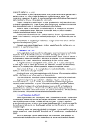 25 
segurando o pé preso ao esqui. 
Se as presilhas do esqui não se soltarem e uma grande quantidade de energia cinética 
estiver presente, um esforço de torção é exercido através de rotação lateral. Esse 
mecanismo mais comum de lesões do esqui produz fratura do maléolo lateral, fratura espiral 
do tornozelo e/ou tíbia, ou entorse do joelho e tornozelo. 
Quando a ponta de um esqui penetra na neve, sobrevêm uma desaceleração abrupta, 
projetando o esquiador sobre o cano de suas botas. Pode ocorrer uma fratura pelo cano da 
bota, laceração do tendão de Aquiles e luxação dos tendões fibrilares. 
A rotação medial é causada pelo cruzamento da ponta de um esqui com a ponta do 
outro. As conseqüências podem ser entorse do tornozelo, lesão do joelho, fraturas do 
maléolo medial e fraturas espirais da tíbia. 
Os exercícios que fazem com que o joelho sustentador de peso seja completamente 
fletido foram condenados como potencialmente perigosos para as estruturas de suporte do 
joelho. 
O impedimento da rotação do pé fixado nessa situação causa maior tensão sobre os 
ligamentos e cartilagens do joelho. 
A solução para essa prática perigosa é limitar o grau de flexão dos joelhos, como nos 
exercícios de agachamento paralelo. 
17. TORNOZELO E O PÉ 
A articulação do tornozelo consiste nas articulações talocrural (tibiotalar e talofibular) e 
tibiofibular distal. É classificada como uma sinovial em dobradiça em virtude de sua 
arquitetura óssea, um sistema de ligamentos colaterais medial e lateral, a cápsula articular e 
a parte distal da membrana interóssea. A articulação do tornozelo é crucial na transmissão 
de força do corpo e para o corpo durante a sustentação de peso e outras cargas. 
As magnitudes dessas forças podem ser tão grandes, até 10 vezes o peso corporal 
durante alguns tipos de corrida, por exemplo, que até mesmo pequenos desalinhamentos 
estruturais, ou lesões podem acarretar problemas ortopédicos crônicos e intensos. 
A transmissão de forças se dá na junção da extremidade distal da tíbia e face superior 
do tálus; a fibula exerce um papel pequeno. 
Arquiteturalmente, um encaixe ou abertura provida de borda, é formado pelos maléolos 
da tíbia e da fíbula no qual a face superior do tálus se ajusta. 
Essa estrutura é uma importante fonte de estabilidade para a articulação do tornozelo. 
Os principais ligamentos que sustentam a articulação incluem a parte distal da 
membrana interóssea a cápsula articular, ligamento deltóide (medialmente) e ligamento 
calcaneo-fibular (lateralmente), os quatro últimos são considerados ligamentos colaterais. 
O gínglimo biaxial permite uma flexão de aproximadamente 45º conhecida como 
dorsiflexão e uma extensão de 45º conhecida como flexão plantar. Várias populações 
obviamente demonstram valores bem maiores. Em geral os primeiros 10 a 20º são definidos 
como dorsiflexão, o movimento restante é definido como flexão plantar. 
17.1. ARTICULAÇÃO SUBTALAR 
A articulação subtalar, uma sinovial plana entre a face interior do tálus e a face superior 
do calcâneo, é considerada uma das articulações intertársicas. O movimento do pé através 
da articulação subtalar pode ser modelado representando-se o tornozelo (classificado 
anatomicamente como um gínglimo) como uma articulação esferóide. O gínglimo uniaxial do 
tornozelo combinado com o eixo da articulação subtalar permite efetivamente ao pé três 
eixos de rotação. 
Sammarco relatou que o eixo da articulação subtalar está a cerca de 420 do calcanhar, 
dirigido para a frente e para cima (a 38º da vertical) e a 16º medialmente d o eixo longitudinal 
do pé. 
A articulação subtalar permite essencialmente dois movimentos, independentes do 
movimento na articulação do tornozelo. A inversão do pé ocorre quando a planta é virada 
 