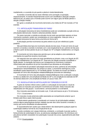 medialmente, e a eversão do pé quando a planta é virada lateralmente. 
A eversão e inversão são às vezes referidas como pronação e supinação, 
respectivamente. A eversão freqüentemente ocorre com dorsiflexão e abdução (rotação 
lateral do pé), ao passo que a inversão pode ocorrer com algum grau de flexão plantar e 
adução (rotação medial). 
Em geral, a amplitude de movimento demonstra uma média de 20º de inversão e 5º de 
26 
eversão. 
17.2. ARTICULAÇÃO TRANSVERSA DO TARSO 
A articulação transversa do tarso (mediotársica) pode ser considerada a junção entre as 
articulações talonavicular, triaxial e calcaneocubóidea, biaxial. 
Os ossos navicular e cubóide se articulam de tal modo que permitem apenas um leve 
movimento e portanto, podem ser considerados um único segmento. Vista por cima, a 
articulação transversa do tarso forma uma linha em forma de S. 
A articulação permite movimentos da parte anterior do pé com referência à parte 
posterior. 
São permitidos dois tipos de movimento através de dois eixos. O eixo em torno do qual 
ocorrem a inversão e eversão é orientado com o eixo longitudinal do pé, subindo de trás para 
a frente a partir da face plantar do pé a um ângulo de 15º e dirigido medialmente a um ângulo 
de 9º. 
O movimento em torno desse eixo permite que o pé se adapte a uma variedade de 
orientações da superfície durante a locomoção. 
Um segundo eixo que sobre de modo semelhante ao primeiro, mas a um ângulo de 52º, 
dirige-se medialmente a um ângulo de 57º. Esse eixo de rotação aumenta a dorsiflexão e 
flexão plantar. A orientação dos eixos e por conseguinte do movimento é variável e 
influenciada pela arquitetura do pé da musculatura que atravessa as articulações. 
O movimento do pé distal à articulação transversa do tarso, pertence às articulações 
intertársicas e tarsometatársicas. Em ambos os casos, o movimento restringe-se a uma 
dorsiflexão quase desprezível e a 15º de flexão plantar. Os dedos se movem em flexão e 
expansão em torno das articulações metatarsofalângicas (sinoviais em dobradiça). 
O movimento em torno das articulações metatarsofalângicas inclui a abdução e adução. 
O hálux ou dedão tem uma amplitude de flexão de 30º e uma amplitude de extensão de 90º. 
Os demais dedos tem uma amplitude de flexão um pouco maior, 50º. 
17.3. MUSCULATURA DA ARTICULAÇÃO DO TORNOZELO E DO PÉ 
A parte do membro inferior entre o joelho e a articulação do tornozelo é o local de 
origem para os músculos que produzem movimento do tornozelo. Estes músculos são 
classificados em três grupos - crural anterior, cervical posterior e crural lateral. 
Dos músculos associados ao tornozelo e pé, 12 são extrínsecos ao pé e 19 intrínsecos. 
17.3.1. Crural anterior 
Os músculos crurais anteriores estão associados ao compartimento anterior que é 
limitado pela tíbia e septo intermuscular. 
O tibial anterior geralmente é considerado um inversor do pé (articulação subtalar), 
embora alguns pesquisadores tenham relatado que ele não é ativo durante a inversão, a 
menos que ocorra dorsiflexão simultaneamente. 
É razoavelmente bem aceito que o tibial anterior não desempenha qualquer papel na 
sustentação estática normal do arco longitudinal do pé. 
Durante condições com cargas dinâmicas, entretanto, a contração muscular auxilia a 
fonte primária de sustentação do arco, as estruturas osteoligamentosas. Os indivíduos com 
pés planos também necessitam de sustentação muscular dos arcos, especialmente pelo tibial 
anterior. 
17.3.2. Crural posterior 
 