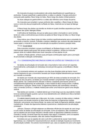 Os músculos do grupo crural posterior são ainda classificados em superficiais ou 
profundos. O grupo superficial, o gastrocnêmio, e sóleo e o plantar. O grupo profundo é 
composto pelo poplíteo, flexor longo do hálux, flexor longo dos dedos e tibial posterior. 
As duas cabeças do gastrocnêmio e o sóleo são referidos como triceps da perna. 
Os músculos que compõem o grupo profundo são o poplíteo, o flexor longo do hálux, 
como o nome diz atua principalmente na flexão do hálux, inserindo-se na base da falange 
distal. 
O flexor longo dos dedos cujo tendão se divide em quatro tendões separados que fixam 
27 
nas bases das quatro falanges distais. 
A afirmativa de Soderberg, de que se sabe pouco sobre o tornozelo e o pé é correta, 
tendo em vista a controvérsia que envolve as ações do flexor longo do hálux e o flexor longo 
dos dedos. 
Gray indicou que o flexor longo do hálux contribui significativamente para a propulsão do 
pé durante a marcha; contudo, Frenette e Jackson relataram que, embora não seja essencial 
nesse papel, o músculo é crucial na manutenção do equilíbrio durante a posição ereta. 
17.3.3. Crural lateral 
Dois músculos compõem o grupo crural lateral, os fibulares longo e curto. Um septo 
intermuscular separa esse grupo dos grupos anterior e posterior. Ambos os músculos 
passam atrás do maléolo lateral para suas inserções na face plantar do pé. 
Auxiliam a flexão plantar, embora suas principais contribuições sejam para a pronação 
do pé (eversão e abdução combinadas). 
17.4. CONSIDERAÇÕES MECÂNICAS SOBRE AS LESÕES DO TORNOZELO E DO 
PÉ 
As lesões da articulação do tornozelo são o traumatismo mais comum em esportes. 
Funcionalmente a articulação em dobradiça sinovial permite apenas a dorsiflexão e flexão 
plantar. 
Um movimento extremo em qualquer uma das duas direções pode ser lesivo mas é 
menos freqüente do que o movimento causado por forças dirigidas lateralmente que resultam 
em inversão ou eversão. 
As lesões por inversão são responsáveis por 85% de todas as lesões do tornozelo. Em 
relação ao eixo da perna, as lesões por inversão também compreendem forças de adução e 
flexão plantar. Se o deslocamento articular é intenso o bastante para lacerar parcial ou 
completamente ligamentos de sustentação, a face medial do tálus avança sobre o maléolo 
medial sobre o qual gira. Desse modo, os ligamentos laterais são submetidos a tensão e, 
caso a inversão continue, o maléolo medial pode sofrer uma fratura em geral numa direção 
vertical. 
Nas lesões por eversão, o maléolo lateral que é mais longo que seu equivalente medial, 
torna-se sobrecarregado quando o pé se move lateralmente com referência à tíbia e também 
se abduz e se dorsiflete. 
O maléolo lateral impede que o tálus gire. Ao invés, o avanço do tálus sobre o maléolo 
lateral causa uma tensão extrema no tálus antes de traquinar os ligamentos mediais. 
Sobrevém comumente uma fratura fibular, às vezes com lesão do ligamento deltóide, situado 
medialmente. A lesão dos ligamentos laterais é possível se o deslocamento da articulação 
prosseguir. 
Johnson, Dowson e Wright relataram as diferentes influências de sapato de cano longo 
e curto sobre as lesões da articulação do tornozelo. Como se esperava, eles constataram 
que os sapatos de cano longo reduzem a tensão sobre os ligamentos colaterais durante a 
inversão e versão, tornando esse tipo de sapato mais seguro. Entretanto, como os sapatos 
de cano longo são mais pesados, eles são usados freqüentemente. 
Constatou-se que os sapatos de cano curto têm o potencial de causar maior lesão 
ligamentosa, se o material for mecanicamente duro devido à restrição imposta ao movimento 
da articulação subtalar. Os autores recomendaram que, caso os sapatos de cano curto sejam 
 