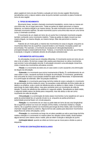 plano sagital em tomo do eixo frontal e a adução em tomo do eixo sagital. Movimentos 
semelhantes como o desvio radial e ulnar do punho também ocorrerão no plano frontal em 
tomo do eixo sagital. 
6. TIPOS DE MOVIMENTO 
Movimento linear, também chamado movimento translatório, ocorre mais ou menos em 
uma linha reta, de um lugar para outro. Todas as partes do objeto percorrem a mesma 
distancia, na mesma direção e ao mesmo tempo. Se este movimento ocorrer em linha reta é 
chamado movimento retilíneo. Se este movimento ocorre numa linha reta mas em uma forma 
curva, é chamado curvilíneo. 
O movimento de um objeto em tomo de um ponto fixo é chamado movimento angular, 
também conhecido como movimento rotatório. Todas as partes do objeto movem-se num 
mesmo ângulo, na mesma direção, ao mesmo tempo. Elas não percorrem a mesma 
distância. 
Falando de um modo geral, a maioria dos movimentos do corpo é angular, enquanto os 
movimentos feitos fora da superfície corporal tendem a ser lineares. Exceções podem ser 
encontradas. Por exemplo, o movimento da escápula em elevação/depressão e 
pronação/retração é essencialmente linear. Todavia, o movimento da clavícula, que é fixada 
à escápula, é angular e realizado através da articulação extraclavicular. 
7. MOVIMENTOS ARTICULARES 
As articulações movem-se em direções diferentes. O movimento ocorre em tomo de um 
eixo e de um plano. Os termos a seguir são usados para descrever os vários movimentos 
que ocorrem numa articulação sinovial. A articulação sinovial é uma articulação móvel livre, 
onde a maioria dos movimentos articulares ocorrem. 
- Flexão: é o movimento de dobra de um osso sobre o outro causando uma diminuição 
3 
do ângulo da articulação. 
- Extensão: é o movimento que ocorre inversamente à flexão. É o endireitamento de um 
osso sobre o outro, causando aumento do ângulo de articulação. O movimento, geralmente, 
traz uma parte do corpo à sua posição anatômica após esta ser flexionada. A hiperextensão 
é a continuação da extensão, além da posição anatômica. 
- Abdução: é o movimento para longe da linha média do corpo e adução é o movimento 
de aproximação da linha média do corpo. As exceções a esta definição de linha média são os 
dedos e os artelhos, onde o ponto de referência para os dedos é o dedo médio. O movimento 
para longe do dedo médio abduz, mas aduz somente como um movimento de volta da 
adução. O ponto de referência dos artelhos é o segundo artelho. Semelhante ao dedo médio, 
o segundo artelho abduz da direita para a esquerda, mas não abduz a não ser como 
movimento de volta da adução. 
- Circundução: é a combinação de todos esses movimentos numa seqüência em que a 
parte da extremidade faz um grande círculo no ar, enquanto as partes próximas à 
extremidade proximal fazem um círculo pequeno. 
- Rotação: é o movimento de um osso ou parte dele em torno de seu eixo longitudinal. 
Se a superfície anterior se move em direção à linha média, é chamado medial ou rotação 
interna. Se a superfície anterior se movimenta para longe da linha média, este movimento é 
chamado rotação lateral ou externa. Alguns termos são usados para descrever movimentos 
específicos de certas articulações, como: 
- Pronação: é o movimento ao longo de um plano paralelo ao solo e para longe da linha 
média e retração é o movimento no mesmo plano em direção à linha média. Ainda existem 
alguns termos como desvio ulnar e radial, para se referir à adução e abdução do punho. 
- Inclinação lateral: quando se refere ao tronco que se move para a direita ou para a 
esquerda. 
8. TIPOS DE CONTRAÇÕES MUSCULARES 
 
