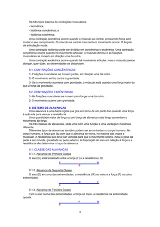 Há três tipos básicos de contrações musculares: 
- Isométrica; 
- Isotônica concêntrica; e 
- Isotônica excêntrica. 
Uma contração isométrica ocorre quando o músculo se contrai, produzindo força sem 
mudar o seu comprimento. O músculo se contrai mas nenhum movimento ocorre. O ângulo 
da articulação muda. 
Uma contração isotônica pode ser dividida em concêntrica e excêntrica. Uma contração 
concêntrica ocorre quando há movimento articular, o músculo diminui e as fixações 
musculares se movem em direção uma da outra. 
Uma contração excêntrica ocorre quando há movimento articular, mas o músculo parece 
alongar, quer dizer, as extremidades se distanciam. 
8.1. CONTRAÇÕES CONCÊNTRICAS 
1- Fixações musculares se movem juntas, em direção uma da outra. 
2- O movimento se faz contra a gravidade. 
3- Se o movimento acontece com gravidade, o músculo está usando uma força maior do 
4 
que a força da gravidade. 
8.2. CONTRAÇÕES EXCÊNTRICAS 
1- As fixações musculares se movem para longe uma da outra. 
2- 0 movimento ocorre com gravidade. 
9. SISTEMA DE ALAVANCAS 
Uma alavanca é uma barra rígida que gira em torno de um ponto fixo quando uma força 
é aplicada para vencer a resistência. 
Uma quantidade maior de força ou um braço de alavanca mais longo aumentam o 
movimento de força. 
Há três classes de alavancas, cada uma com uma função e uma vantagem mecânica 
diferente. 
Diferentes tipos de alavancas também podem ser encontradas no corpo humano. No 
corpo humano, a força que faz com que a alavanca se mova, na maioria das vezes e 
muscular. A resistência que deve ser vencida para que o movimento ocorra, inclui o peso da 
parte a ser movida, gravidade ou peso externo. A disposição do eixo em relação à força e a 
resistência vão determinar o topo de alavanca. 
9.1. CLASSE DAS ALAVANCAS 
9.1.1. Alavanca de Primeira Classe 
O eixo (E) está localizado entre a força (F) e a resistência ( R). 
9.1.2. Alavanca de Segunda Classe 
O eixo (E) em uma das extremidades, a resistência ( R) no meio e a força (F) na outra 
extremidade. 
9.1.3. Alavanca de Terceira Classe 
Tem o eixo numa das extremidades, a força no meio, a resistência na extremidade 
oposta. 
 