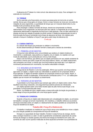 A alavanca de 3ª classe é a mais comum das alavancas do corpo. Sua vantagem é a 
5 
extensão do movimento. 
10. TORQUE 
Se for exercida uma força sobre um corpo que possa girar em torno de um ponto 
central, diz-se que a força gera um torque. Como o corpo humano se move por uma série de 
rotações de seus segmentos, a quantidade de torque que um músculo desenvolve é uma 
medida muito proveitosa de seu efeito. 
Para empregar o valioso conceito de torque, devem-se compreender os fatores 
relacionados à sua magnitude e as técnicas para seu cálculo. A magnitude de um torque está 
claramente relacionada à magnitude da força que o está gerando, mas um fator adicional é a 
direção da força em relação à posição do ponto central. A distância perpendicular do pivô à 
linha de ação da força é conhecida como braço de alavanca da força. Um método para 
calcular o torque é multiplicar a força (F) que gerou pelo braço de alavanca (d). 
T = F x d 
11. CADEIA CINÉTICA 
É o estudo das forças que produzem ou afetam o movimento. 
As leis desenvolvidas por Newton formam a base para o estudo da cinemática. 
11.1. PRIMEIRA LEI DE NEWTON 
A força tem sido definida como uma entidade que acelera um objeto (implica em 
movimento). a aceleração, seja positiva ou negativa, de um objeto, é a rapidez com que 
muda de velocidade, que é produzida por uma ou mais forças. 
Esta é a lei da Inércia, que afirma que um objeto permanece em seu estado existente de 
movimento a menos que sofra a ação de uma força externa. Assim, um objeto estacionário 
não começará a se mover, a menos que uma força externa aja sobre ele, e um objeto em 
movimento permanecerá em movimento, na mesma velocidade e direção. 
11.2. SEGUNDA LEI DE NEWTON 
A segunda lei de Newton é a lei da aceleração. Afirma que quando uma força externa 
age sobre um objeto, o objeto muda sua velocidade ou acelera-se em proporção direta à 
força aplicada. O objeto irá também acelerar em proporção inversa à sua massa. Assim, a 
massa tende a resistir à aceleração. A fórmula bem conhecida como: F = m . a é válida para 
objetos que se movem em translação ou linearmente. 
11.3. TERCEIRA LEI DE NEWTON 
A gravidade é uma força externa que sempre age sobre um objeto sobre a terra. Para 
equilibrar essa força crescente, uma segunda força externa precisa ser introduzida. 
Um objeto apoiado sobre uma mesa recebe ação de pelo menos duas forças: a da 
gravidade e a força exercida pela mesa. 
Assim, na medida em que o objeto sobre a mesa sofre ação da tração da gravidade, a 
mesa reage à força da gravidade com uma força igual e oposta. 
12. TRABALHO E ENERGIA 
Quando a força de um objeto está relacionada com a localização do objeto, os princípios 
de trabalho e energia se tornam importantes. Em mecânica, o trabalho refere-se ao produto 
de forças exercidas sobre um objeto e o deslocamento do objeto paralelo ao componente de 
força de resistência do objeto. 
Trabalho (W) = Força (F) x Distância (d). 
O trabalho é realizado na medida em que a força vence uma resistência e move o objeto 
em uma direção paralela ao componente de força de resistência. 
Energia é a capacidade de fazer trabalho. Existem muitas formas de energia, dentre 
elas a energia mecânica e o calor. O calor é geralmente considerado subproduto de outras 
formas de energia ou resulta quando uma forma de energia se transforma em outra. Um 
aumento de calor ocorre quando moléculas de área aquecida aumentam sua quantidade de 
 