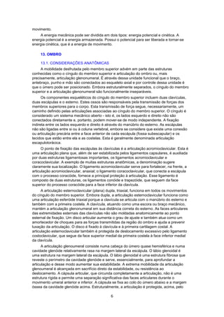 6 
movimento. 
A energia mecânica pode ser dividida em dois tipos: energia potencial e cinética. A 
energia potencial é a energia armazenada. Possui o potencial para ser liberada e tornar-se 
energia cinética, que é a energia de movimento. 
13. OMBRO 
13.1. CONSIDERAÇÕES ANATÔMICAS 
A mobilidade desfrutada pelo membro superior advém em parte das estruturas 
conhecidas como o cíngulo do membro superior e articulação do ombro ou, mais 
precisamente, articulação glenonumeral. É através dessa unidade funcional que o braço, 
antebraço, punho e mão são conectados ao esqueleto axial e por controle dessa unidade é 
que o úmero pode ser posicionado. Embora estruturalmente separados, o cíngulo do membro 
superior e a articulação glenonumeral são funcionalmente inseparáveis. 
Os componentes esqueléticos do cíngulo do membro superior incluem duas clavículas, 
duas escápulas e o esterno. Estes ossos são responsáveis pela transmissão de forças dos 
membros superiores para o corpo. Esta transmissão de força segue, necessariamente, um 
caminho definido pelas articulações associadas ao cíngulo do membro superior. O cíngulo é 
considerado um sistema mecânico aberto - isto é, os lados esquerdo e direito não são 
conectados diretamente e, portanto, podem mover-se de modo independente. A fixação 
indireta entre os lados esquerdo e direito é através do manúbrio do esterno. As escápulas 
não são ligadas entre si ou à coluna vertebral, embora se considere que existe uma conexão 
ou articulação precária entre a face anterior de cada escápula (fossa subescapular) e os 
tecidos que estão entre ela e as costelas. Esta é geralmente denominada articulação 
escapulotorácica. 
O ponto de fixação das escápulas às clavículas é a articulação acromioclavicular. Esta é 
uma articulação plana que, além de ser estabilizada pelos ligamentos capsulares, é auxiliada 
por duas estruturas ligamentosas importantes, os ligamentos acromioclavicular e 
coracoclavicular. A exemplo de muitas estruturas anatômicas, a denominação sugere 
claramente sua localização. O ligamento acromioclavicular serve para fortalecer, na frente, a 
articulação acromioclavicular, anaxial; o ligamento coracoclavicular, que conecta a escápula 
com o processo coracóide, fornece a principal proteção à articulação. Esse ligamento é 
composto de duas estruturas, os ligamentos conóide e trapezóide, que seguem da face 
superior do processo coracóide para a face inferior da clavícula. 
A articulação esternoclavicular (plana) dupla, triaxial, funciona em todos os movimentos 
do cíngulo do membro superior. Embora dupla, a articulação esternoclavicular funciona como 
uma articulação esferóide triaxial porque a clavícula se articula com o manúbrio do esterno e 
também com a primeira costela. A clavícula, atuando como uma escora ou braço mecânico, 
mantém a articulação glenonumeral em sua distância correta do esterno. As faces articulares 
das extremidades esternais das clavículas não são moldadas anatomicamente ao ponto 
esternal de fixação. Um disco articular aumenta o grau de ajuste e também atua como um 
amortecedor de choques para as forças transmitidas da região do ombro e ajuda a prevenir 
luxação da articulação. O disco é fixado à clavícula e à primeira cartilagem costal. A 
articulação esternoclavicular também é protegida de deslocamento excessivo pelo ligamento 
costoclavicular, que segue da face superior medial da primeira costela à face inferior medial 
da clavícula. 
A articulação glenoumeral consiste numa cabeça do úmero quase hemisférica e numa 
cavidade glenóide relativamente rasa na margem lateral da escápula. O lábio glenoidal é 
uma estrutura na margem lateral da escápula. O lábio glenoidal é uma estrutura fibrosa que 
reveste o perímetro da cavidade glenóide e serve, essencialmente, para aprofundar a 
articulação e desse modo aumentar sua estabilidade. A extrema mobilidade da articulação 
glenoumeral é alcançada em sacrifício direto da estabilidade, ou resistência ao 
deslocamento. A cápsula articular, que circunda completamente a articulação, não é uma 
estrutura rígida e permite uma separação significativa das faces articulares durante o 
movimento umeral anterior e inferior. A cápsula se fixa ao colo do úmero abaixo e a margem 
óssea da cavidade glenóide acima. Estruturalmente, a articulação é protegida, acima, pelo 
 