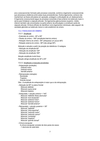 arco coracoacromial, formado pelo processo coracóide, acrômio e ligamento coracoacromial, 
que atravessa a distância entre estas duas protuberâncias. Outros ligamentos, embora não 
mantenham as faces articulares em aposição, protegem a articulação de um deslocamento. 
O ligamento coracoumeral segue do processo coracóide à face anterior do tubérculo maior e 
serve para fortalecer a cápsula articular. Os ligamentos glenoumerais (superior, médio, 
inferior) também são encontrados na parte anterior da articulação e constituem parte da 
cápsula articular. Embora difíceis de identificar como ligamentos individuais, eles seguem da 
cavidade glenóide ao tubérculo menor e colo anatômico do úmero. 
13.2. FISIOLOGIA DO OMBRO 
13.2.1. Amplitude 
- Extensão do ombro - 45º a 50º 
- Flexão do ombro - 180º (amplitude total do ombro) 
- Rotação interna do ombro - 95º (ultrapassa um pouco 90º) 
- Rotação externa do ombro - 80º (não atinge 90º) 
Abdução e adução a partir da posição da referência =3 estágios 
- Abdução de amplitude 60º 
- Abdução de amplitude 120º 
- Abdução de amplitude 180º 
Adução amplitude muito fraca 
Adução atinge amplitude de 30º a 45º 
13.2.2. Amplitude e músculos envolvidos 
- Anteposição (proteção) 
. Peitoral maior 
. Peitoral menor 
. Serrátil anterior 
- Retroposição (retração) 
Rombóide 
Trapézio 
Grande dorsal 
Obs.: A amplitude de anteposição é maior que a da retroposição. 
- Abdução de 90º no plano frontal 
. Músculo deltóide 
. Músculo supra-renal 
. Músculo trapézio 
- Antepulsão + adução anterior = 140º 
. Músculo "deltóide (feixe clavícula)" 
. Músculo "sub escapular" 
. Músculo "peitoral maior" 
. Músculo "peitoral menor” 
. Músculo "serrátil anterior" 
- Retropulsão + adução posterior + 30º 
. Músculo "deltóide" 
. Músculo "infra espinhal" 
. Músculo "redondo maior" 
. Músculo "redondo menor" 
. Músculo "rombóide" 
. Músculo "trapézio" 
. Músculo "grande dorsal" 
- Cintura escapular 
A cintura escapular consiste de dois pares de ossos: 
. 1 clavícula de cada lado 
7 
 