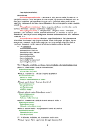 . 1 escápula de cada lado 
- Articulações 
. Articulação esternoclavicular - é a que se dá entre a ponta medial da clavícula e o 
manúbio do esterno. E uma articulação sinovial em sela. Há um disco cartilaginoso entre as 
duas faces, que ajuda a articulação a mover-se melhor, reduzindo a incongruência das 
superfícies e absorvendo o choque transmitido através do membro superior para o esqueleto 
axial (D.1). 
. Articulação acromioclavicular - é uma pequena articulação sinovial entre a ponta 
lateral da clavícula e o processo acromial da escápula (D.2). 
. Articulação glenoumeral - é a função entre a cabeça do úmero e a cavidade 
glenóide. É uma articulação sinovial, esferóide e multiaxial. É a frouxidão da cápsula que 
permite que a articulação possua uma grande amplitude de movimento mas a faz vulnerável 
a luxações (D.1). 
. Articulação carococlavicular - é onde a superfície inferior da clavícula passa na 
proximidade do processo coracóide da escápula. A forte união desta articulação fibrosa 
garante que a escápula e a clavícula movam-se como uma unidade e também ajuda a 
transferir o choque do membro superior a forte extremidade medial da clavícula. 
13.2.3. Ligamentos 
. ligamento interclavicular 
. ligamento costoclavicular 
. ligamento acromioclavicular 
. ligamento conóide 
. ligamento trapezóide 
. ligamento capsular 
. ligamento transversoumeral 
. ligamento glenoumeral 
13.2.4. Músculos envolvidos na rotação interna (medial) e externa (lateral) do ombro 
- Músculo subescapular - Rotação interna medial II 
Movimento acessório: 
8 
adução fraca do úmero 
- Músculo peitoral maior - Adução horizontal do ombro II 
Movimento acessório: 
Flexão do úmero 
Rotação mediana interna do úmero 
- Músculo grande dorsal - Extensão do ombro II 
Movimento acessório: 
Adução do úmero 
Adução horizontal 
Rotação medial 
- Músculo redondo maior - Extensão do ombro II 
Movimento acessório: 
Adução do úmero 
Rotação medial (interna) 
- Músculo infra espinhal - Rotação externa lateral do úmero II 
Movimento acessório: 
Extensão do ombro 
Abdução horizontal do úmero 
- Músculo redondo menor - Rotação externa lateral do úmero II 
Movimento acessório: 
Extensão fraca do ombro 
Adução do ombro 
13.2.5. Músculos envolvidos nos movimentos escapulares 
- Músculo trapézio (fibras superiores) - Elevação da escápula II 
 