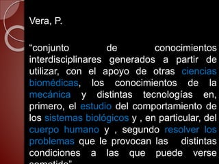 Vera, P.
“conjunto de conocimientos
interdisciplinares generados a partir de
utilizar, con el apoyo de otras ciencias
biomédicas, los conocimientos de la
mecánica y distintas tecnologías en,
primero, el estudio del comportamiento de
los sistemas biológicos y , en particular, del
cuerpo humano y , segundo resolver los
problemas que le provocan las distintas
condiciones a las que puede verse