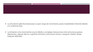  La articulación glenohumeral posee un gran rango de movimiento; posee inestabilidad inherente debido
a su anatomía ósea
 La limitación a los movimientos ocurre debido a complejas interacciones entre estructuras pasivas
(ligamentos, cápsula, labrum, superficie articular) y estructuras activas ( manguito rotador, bíceps
braquial, deltoides)
 