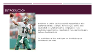 INTRODUCCIÓN
El hombro es una de las articulaciones mas complejas de la
economía debido a su amplia movilidad y su relativa poca
estabilidad, con una biomecánica compleja que reúne
estabilizadores dinámicos y estáticos de manera armónica para
su buen funcionamiento
Su movimiento se lleva a cabo por sus 30 múculos y sus
distintas articulaciones
 