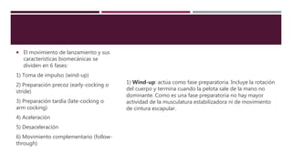  El movimiento de lanzamiento y sus
características biomecánicas se
dividen en 6 fases:
1) Toma de impulso (wind-up)
2) Preparación precoz (early-cocking o
stride)
3) Preparación tardía (late-cocking o
arm cocking)
4) Aceleración
5) Desaceleración
6) Movimiento complementario (follow-
through)
1) Wind-up: actúa como fase preparatoria. Incluye la rotación
del cuerpo y termina cuando la pelota sale de la mano no
dominante. Como es una fase preparatoria no hay mayor
actividad de la musculatura estabilizadora ni de movimiento
de cintura escapular.
 