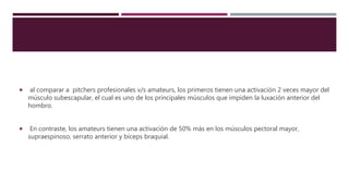  al comparar a pitchers profesionales v/s amateurs, los primeros tienen una activación 2 veces mayor del
músculo subescapular, el cual es uno de los principales músculos que impiden la luxación anterior del
hombro.
 En contraste, los amateurs tienen una activación de 50% más en los músculos pectoral mayor,
supraespinoso, serrato anterior y bíceps braquial.
 