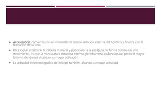  Acceleration: comienza con el momento de mayor rotación externa del hombro y finaliza con la
liberación de la bola.
 Para lograr estabilizar la cabeza humeral y posicionar a la escápula de forma óptima en este
movimiento, es que la musculatura rotadora interna glenohumeral (subescapular, pectoral mayor
latísimo del dorso) alcanzan su mayor activación.
 La actividad electromiográfica del tríceps también alcanza su mayor actividad
 