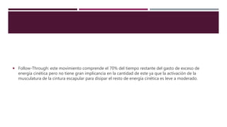  Follow-Through: este movimiento comprende el 70% del tiempo restante del gasto de exceso de
energía cinética pero no tiene gran implicancia en la cantidad de este ya que la activación de la
musculatura de la cintura escapular para disipar el resto de energía cinética es leve a moderado.
 