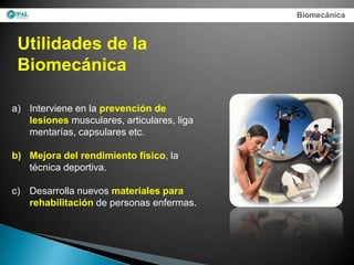 Biomecánica



 Utilidades de la
 Biomecánica

a) Interviene en la prevención de
   lesiones musculares, articulares, liga
   mentarías, capsulares etc.

b) Mejora del rendimiento físico, la
   técnica deportiva.

c) Desarrolla nuevos materiales para
   rehabilitación de personas enfermas.
 