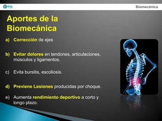 Biomecánica


Aportes de la
Biomecánica
a) Corrección de ejes


b) Evitar dolores en tendones, articulaciones,
   músculos y ligamentos.

c) Evita bursitis, escoliosis.


d) Previene Lesiones producidas por choque.

e) Aumenta rendimiento deportivo a corto y
   longo plazo.
 