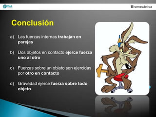 Biomecánica




Conclusión
a) Las fuerzas internas trabajan en
   parejas

b) Dos objetos en contacto ejerce fuerza
   uno al otro

c) Fuerzas sobre un objeto son ejercidas
   por otro en contacto

d) Gravedad ejerce fuerza sobre todo
   objeto
 