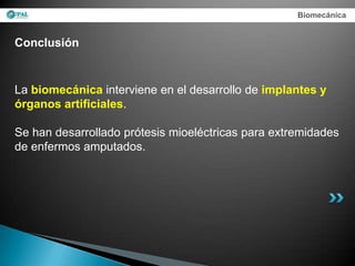 Biomecánica


Conclusión


La biomecánica interviene en el desarrollo de implantes y
órganos artificiales.

Se han desarrollado prótesis mioeléctricas para extremidades
de enfermos amputados.
 