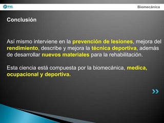 Biomecánica


Conclusión


Así mismo interviene en la prevención de lesiones, mejora del
rendimiento, describe y mejora la técnica deportiva, además
de desarrollar nuevos materiales para la rehabilitación.

Esta ciencia está compuesta por la biomecánica, medica,
ocupacional y deportiva.
 