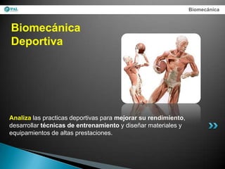 Biomecánica



Biomecánica
Deportiva




Analiza las practicas deportivas para mejorar su rendimiento,
desarrollar técnicas de entrenamiento y diseñar materiales y
equipamientos de altas prestaciones.
 