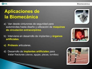 Biomecánica



Aplicaciones de
la Biomecánica
a) Van desde cinturones de seguridad para
  automóviles hasta diseño y utilización de maquinas
  de circulación extracorpórea.

b) Interviene en desarrollo de implantes y órganos
  artificiales.

c) Prótesis articulares.

d) Desarrollo de implantes artificiales para
   tratar fracturas (clavos, agujas, placas, tornillos)
 