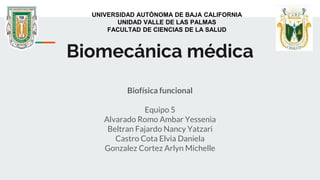 Biomecánica médica
Biofísica funcional
Equipo 5
Alvarado Romo Ambar Yessenia
Beltran Fajardo Nancy Yatzari
Castro Cota Elvia Daniela
Gonzalez Cortez Arlyn Michelle
UNIVERSIDAD AUTÓNOMA DE BAJA CALIFORNIA
UNIDAD VALLE DE LAS PALMAS
FACULTAD DE CIENCIAS DE LA SALUD
 