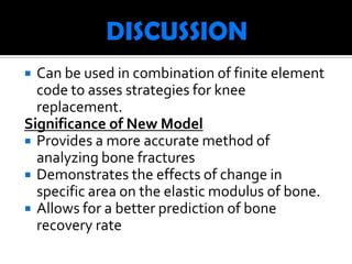  Can be used in combination of finite element
  code to asses strategies for knee
  replacement.
Significance of New Model
 Provides a more accurate method of
  analyzing bone fractures
 Demonstrates the effects of change in
  specific area on the elastic modulus of bone.
 Allows for a better prediction of bone
  recovery rate
 