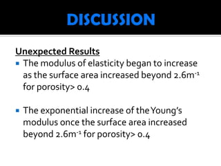 Unexpected Results
 The modulus of elasticity began to increase
  as the surface area increased beyond 2.6m-1
  for porosity> 0.4

   The exponential increase of the Young’s
    modulus once the surface area increased
    beyond 2.6m-1 for porosity> 0.4
 