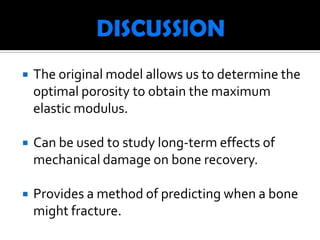    The original model allows us to determine the
    optimal porosity to obtain the maximum
    elastic modulus.

   Can be used to study long-term effects of
    mechanical damage on bone recovery.

   Provides a method of predicting when a bone
    might fracture.
 