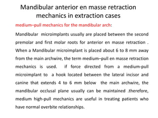 Mandibular anterior en masse retraction
mechanics in extraction cases
medium–pull mechanics for the mandibular arch:
Mandibular microimplants usually are placed between the second
premolar and first molar roots for anterior en masse retraction .
When a Mandibular microimplant is placed about 6 to 8 mm away
from the main archwire, the term medium–pull en masse retraction
mechanics is used. if force directed from a medium-pull
microimplant to a hook located between the lateral incisor and
canine that extends 4 to 6 mm below the main archwire, the
mandibular occlusal plane usually can be maintained .therefore,
medium high-pull mechanics are useful in treating patients who
have normal overbite relationships.
 