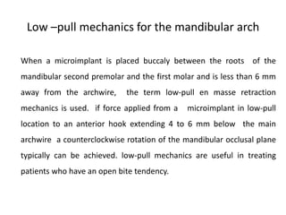 Low –pull mechanics for the mandibular arch
When a microimplant is placed buccaly between the roots of the
mandibular second premolar and the first molar and is less than 6 mm
away from the archwire, the term low-pull en masse retraction
mechanics is used. if force applied from a microimplant in low-pull
location to an anterior hook extending 4 to 6 mm below the main
archwire a counterclockwise rotation of the mandibular occlusal plane
typically can be achieved. low-pull mechanics are useful in treating
patients who have an open bite tendency.
 