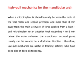 high–pull mechanics for the mandibular arch
When a microimplant is placed buccally between the roots of
the first molar and second premolar and more than 8 mm
away from the main archwire. if force applied from a high –
pull microimplant to an anterior hook extending 4 to 6 mm
below the main archwire. the mandibular occlusal plane
usually can be rotated in a clockwise direction . therefore,
low-pull mechanics are useful in treating patients who have
deep bite or deep bit tendency.
 