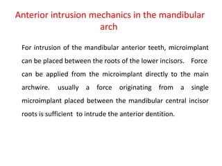 Anterior intrusion mechanics in the mandibular
arch
For intrusion of the mandibular anterior teeth, microimplant
can be placed between the roots of the lower incisors. Force
can be applied from the microimplant directly to the main
archwire. usually a force originating from a single
microimplant placed between the mandibular central incisor
roots is sufficient to intrude the anterior dentition.
 