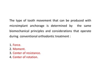 The type of tooth movement that can be produced with
microimplant anchorage is determined by the same
biomechanical principles and considerations that operate
during conventional orthodontic treatment :
1. Force.
2. Moment.
3. Center of resistance.
4. Center of rotation.
 