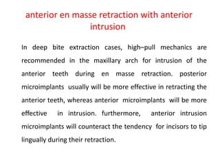 anterior en masse retraction with anterior
intrusion
In deep bite extraction cases, high–pull mechanics are
recommended in the maxillary arch for intrusion of the
anterior teeth during en masse retraction. posterior
microimplants usually will be more effective in retracting the
anterior teeth, whereas anterior microimplants will be more
effective in intrusion. furthermore, anterior intrusion
microimplants will counteract the tendency for incisors to tip
lingually during their retraction.
 