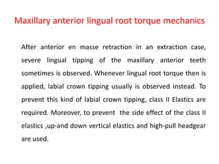 Maxillary anterior lingual root torque mechanics
After anterior en masse retraction in an extraction case,
severe lingual tipping of the maxillary anterior teeth
sometimes is observed. Whenever lingual root torque then is
applied, labial crown tipping usually is observed instead. To
prevent this kind of labial crown tipping, class II Elastics are
required. Moreover, to prevent the side effect of the class II
elastics ,up-and down vertical elastics and high-pull headgear
are used.
 