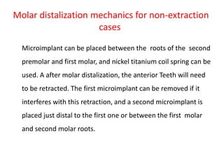 Molar distalization mechanics for non-extraction
cases
Microimplant can be placed between the roots of the second
premolar and first molar, and nickel titanium coil spring can be
used. A after molar distalization, the anterior Teeth will need
to be retracted. The first microimplant can be removed if it
interferes with this retraction, and a second microimplant is
placed just distal to the first one or between the first molar
and second molar roots.
 