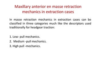 Maxillary anterior en masse retraction
mechanics in extraction cases
In masse retraction mechanics in extraction cases can be
classified in three categories much like the descriptors used
traditionally for headgear traction:
1. Low- pull mechanics.
2. Medium -pull mechanics.
3. High pull -mechanics.
 