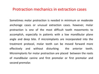 Protraction mechanics in extraction cases
Sometimes molar protraction is needed in minimum or moderate
anchorage cases or unusual extraction cases. however, molar
protraction is one of the most difficult tooth movements to
accomplish, especially in patients with a low mandibular plane
angle and deep bite. if microimplants are incorporated into the
treatment protocol, molar teeth can be moved forward more
effectively and without disturbing the anterior teeth.
Microimplants for molar protraction are placed between the roots
of mandibular canine and first premolar or first premolar and
second premolar.
 
