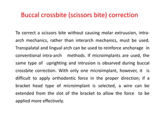 Buccal crossbite (scissors bite) correction
To correct a scissors bite without causing molar extruusion, intra-
arch mechanics, rather than interarch mechanics, must be used.
Transpalatal and lingual arch can be used to reinforce anchorage in
conventional intra-arch methods. If microimplants are used, the
same type of uprighting and intrusion is obsarved during buccal
crossbite correction. With only one microimplant, however, it is
difficult to apply orthodontic force in the proper direction; if a
bracket head type of microimplant is selected, a wire can be
extended from the slot of the bracket to allow the force to be
applied more effectively.
 