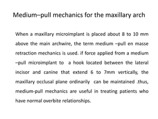 Medium–pull mechanics for the maxillary arch
When a maxillary microimplant is placed about 8 to 10 mm
above the main archwire, the term medium –pull en masse
retraction mechanics is used. if force applied from a medium
–pull microimplant to a hook located between the lateral
incisor and canine that extend 6 to 7mm vertically, the
maxillary occlusal plane ordinarily can be maintained .thus,
medium-pull mechanics are useful in treating patients who
have normal overbite relationships.
 