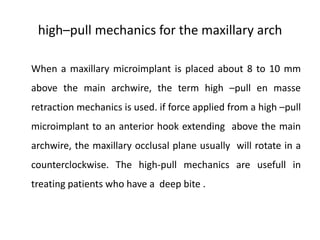 high–pull mechanics for the maxillary arch
When a maxillary microimplant is placed about 8 to 10 mm
above the main archwire, the term high –pull en masse
retraction mechanics is used. if force applied from a high –pull
microimplant to an anterior hook extending above the main
archwire, the maxillary occlusal plane usually will rotate in a
counterclockwise. The high-pull mechanics are usefull in
treating patients who have a deep bite .
 