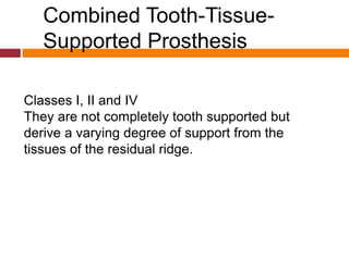 Combined Tooth-Tissue-
Supported Prosthesis
Classes I, II and IV
They are not completely tooth supported but
derive a varying degree of support from the
tissues of the residual ridge.
 