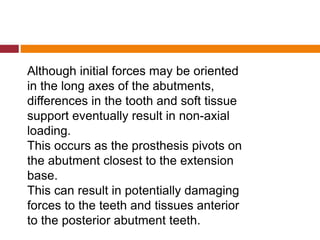 Although initial forces may be oriented
in the long axes of the abutments,
differences in the tooth and soft tissue
support eventually result in non-axial
loading.
This occurs as the prosthesis pivots on
the abutment closest to the extension
base.
This can result in potentially damaging
forces to the teeth and tissues anterior
to the posterior abutment teeth.
 