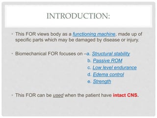 INTRODUCTION:
• This FOR views body as a functioning machine, made up of
specific parts which may be damaged by disease or injury.
• Biomechanical FOR focuses on –a. Structural stability
b. Passive ROM
c. Low level endurance
d. Edema control
e. Strength
• This FOR can be used when the patient have intact CNS.
 