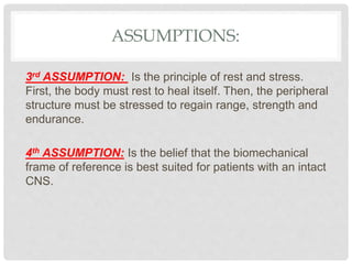 ASSUMPTIONS:
3rd ASSUMPTION: Is the principle of rest and stress.
First, the body must rest to heal itself. Then, the peripheral
structure must be stressed to regain range, strength and
endurance.
4th ASSUMPTION: Is the belief that the biomechanical
frame of reference is best suited for patients with an intact
CNS.
 